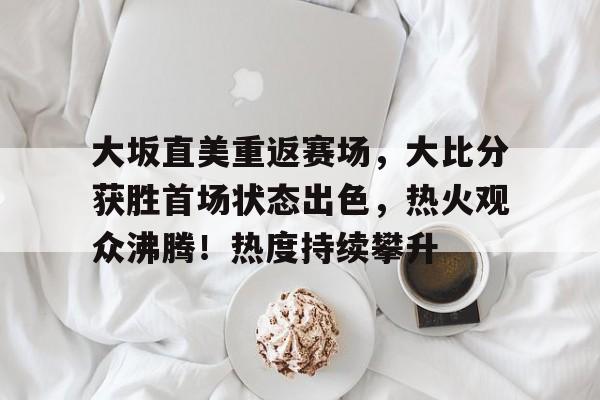 爱游戏权威站点-大坂直美重返赛场，大比分获胜首场状态出色，热火观众沸腾！热度持续攀升的简单介绍