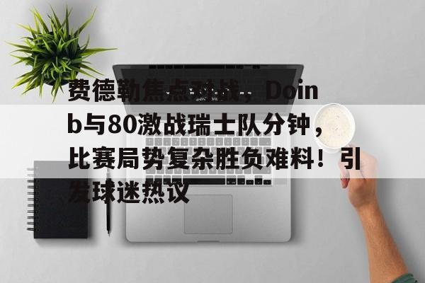 爱游戏官方入口-包含费德勒焦点对战，Doinb与80激战瑞士队分钟，比赛局势复杂胜负难料！引发球迷热议的词条