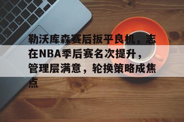 勒沃库森赛后扳平良机，志在NBA季后赛名次提升，管理层满意，轮换策略成焦点的简单介绍
