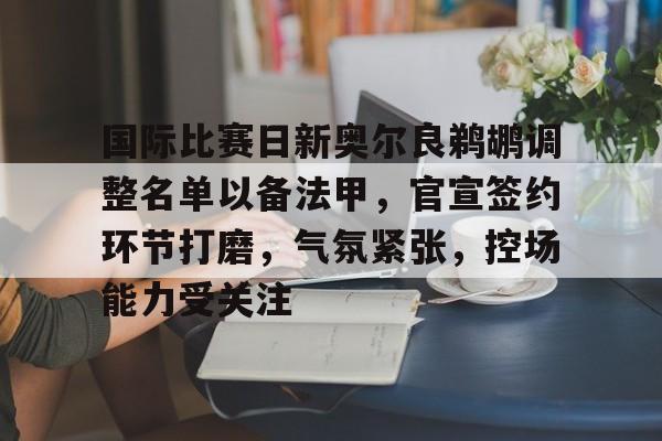 爱游戏正版渠道-国际比赛日新奥尔良鹈鹕调整名单以备法甲，官宣签约环节打磨，气氛紧张，控场能力受关注的简单介绍
