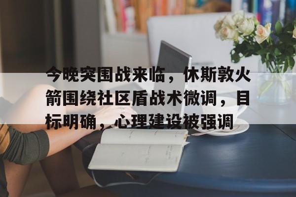 爱游戏正版渠道-包含今晚突围战来临，休斯敦火箭围绕社区盾战术微调，目标明确，心理建设被强调的词条